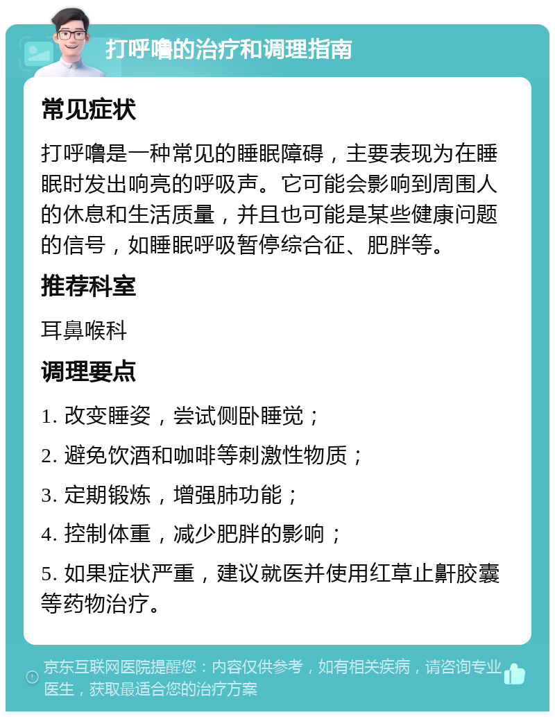 打呼噜的治疗和调理指南 常见症状 打呼噜是一种常见的睡眠障碍，主要表现为在睡眠时发出响亮的呼吸声。它可能会影响到周围人的休息和生活质量，并且也可能是某些健康问题的信号，如睡眠呼吸暂停综合征、肥胖等。 推荐科室 耳鼻喉科 调理要点 1. 改变睡姿，尝试侧卧睡觉； 2. 避免饮酒和咖啡等刺激性物质； 3. 定期锻炼，增强肺功能； 4. 控制体重，减少肥胖的影响； 5. 如果症状严重，建议就医并使用红草止鼾胶囊等药物治疗。