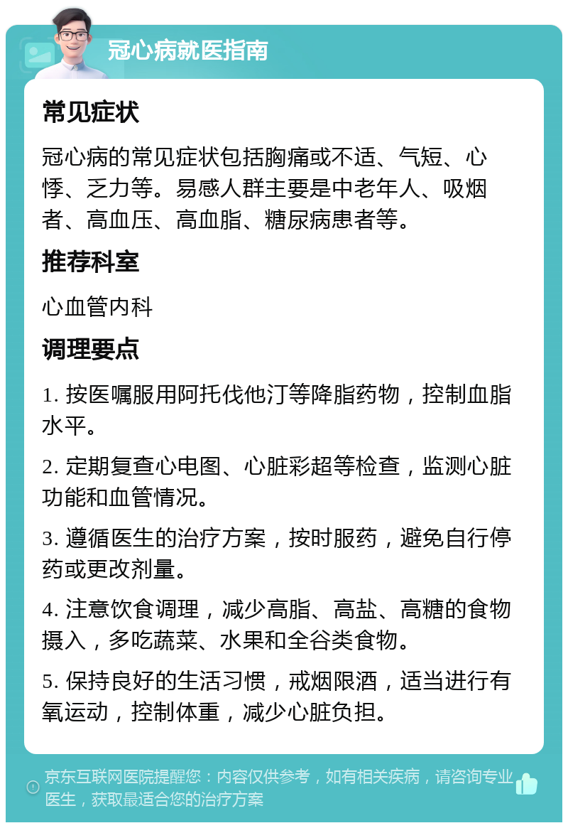 冠心病就医指南 常见症状 冠心病的常见症状包括胸痛或不适、气短、心悸、乏力等。易感人群主要是中老年人、吸烟者、高血压、高血脂、糖尿病患者等。 推荐科室 心血管内科 调理要点 1. 按医嘱服用阿托伐他汀等降脂药物，控制血脂水平。 2. 定期复查心电图、心脏彩超等检查，监测心脏功能和血管情况。 3. 遵循医生的治疗方案，按时服药，避免自行停药或更改剂量。 4. 注意饮食调理，减少高脂、高盐、高糖的食物摄入，多吃蔬菜、水果和全谷类食物。 5. 保持良好的生活习惯，戒烟限酒，适当进行有氧运动，控制体重，减少心脏负担。