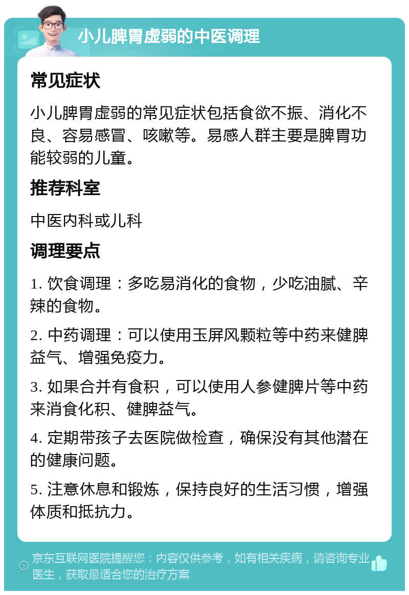 小儿脾胃虚弱的中医调理 常见症状 小儿脾胃虚弱的常见症状包括食欲不振、消化不良、容易感冒、咳嗽等。易感人群主要是脾胃功能较弱的儿童。 推荐科室 中医内科或儿科 调理要点 1. 饮食调理：多吃易消化的食物，少吃油腻、辛辣的食物。 2. 中药调理：可以使用玉屏风颗粒等中药来健脾益气、增强免疫力。 3. 如果合并有食积，可以使用人参健脾片等中药来消食化积、健脾益气。 4. 定期带孩子去医院做检查，确保没有其他潜在的健康问题。 5. 注意休息和锻炼，保持良好的生活习惯，增强体质和抵抗力。