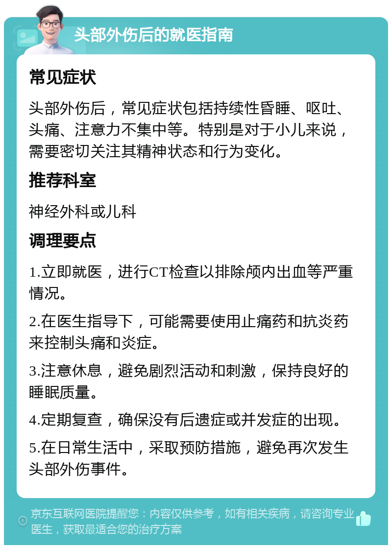 头部外伤后的就医指南 常见症状 头部外伤后，常见症状包括持续性昏睡、呕吐、头痛、注意力不集中等。特别是对于小儿来说，需要密切关注其精神状态和行为变化。 推荐科室 神经外科或儿科 调理要点 1.立即就医，进行CT检查以排除颅内出血等严重情况。 2.在医生指导下，可能需要使用止痛药和抗炎药来控制头痛和炎症。 3.注意休息，避免剧烈活动和刺激，保持良好的睡眠质量。 4.定期复查，确保没有后遗症或并发症的出现。 5.在日常生活中，采取预防措施，避免再次发生头部外伤事件。