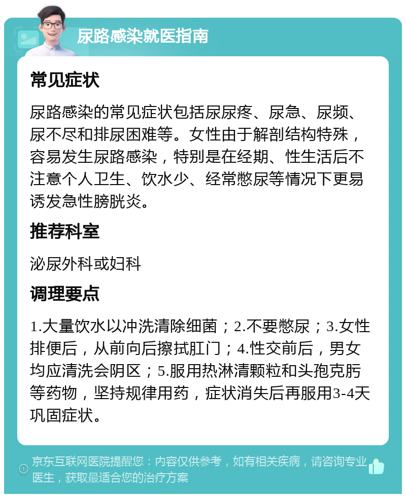 尿路感染就医指南 常见症状 尿路感染的常见症状包括尿尿疼、尿急、尿频、尿不尽和排尿困难等。女性由于解剖结构特殊，容易发生尿路感染，特别是在经期、性生活后不注意个人卫生、饮水少、经常憋尿等情况下更易诱发急性膀胱炎。 推荐科室 泌尿外科或妇科 调理要点 1.大量饮水以冲洗清除细菌；2.不要憋尿；3.女性排便后，从前向后擦拭肛门；4.性交前后，男女均应清洗会阴区；5.服用热淋清颗粒和头孢克肟等药物，坚持规律用药，症状消失后再服用3-4天巩固症状。