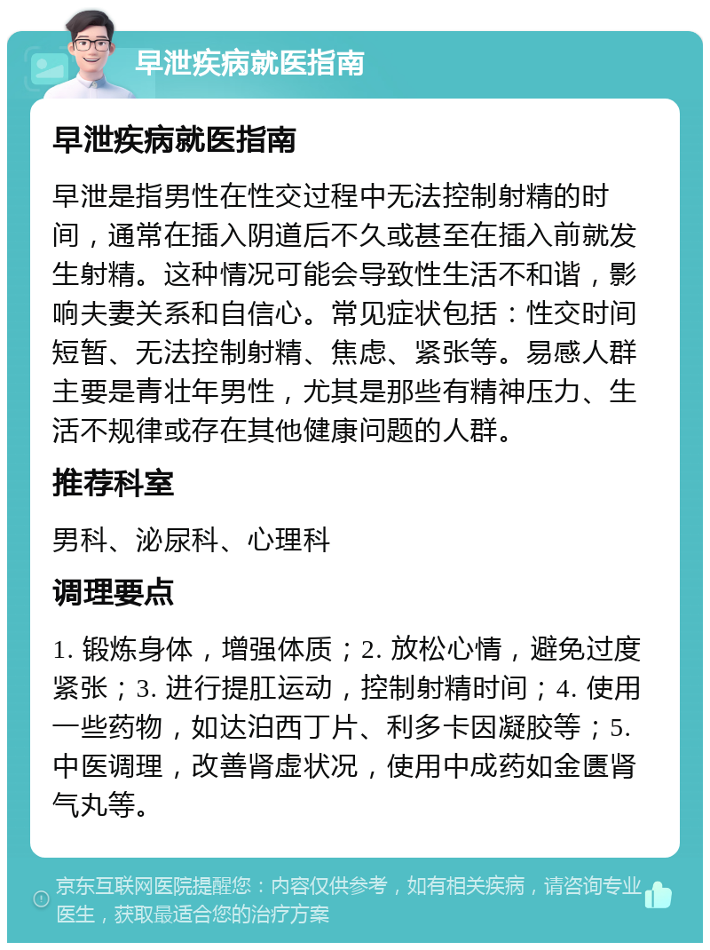 早泄疾病就医指南 早泄疾病就医指南 早泄是指男性在性交过程中无法控制射精的时间，通常在插入阴道后不久或甚至在插入前就发生射精。这种情况可能会导致性生活不和谐，影响夫妻关系和自信心。常见症状包括：性交时间短暂、无法控制射精、焦虑、紧张等。易感人群主要是青壮年男性，尤其是那些有精神压力、生活不规律或存在其他健康问题的人群。 推荐科室 男科、泌尿科、心理科 调理要点 1. 锻炼身体，增强体质；2. 放松心情，避免过度紧张；3. 进行提肛运动，控制射精时间；4. 使用一些药物，如达泊西丁片、利多卡因凝胶等；5. 中医调理，改善肾虚状况，使用中成药如金匮肾气丸等。