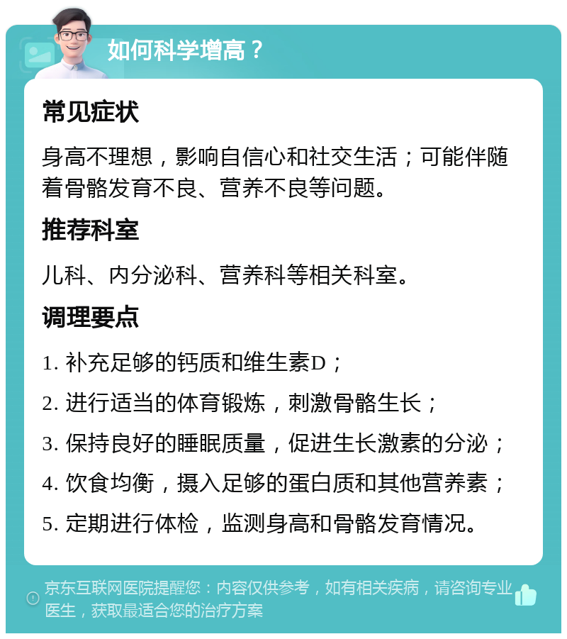 如何科学增高？ 常见症状 身高不理想，影响自信心和社交生活；可能伴随着骨骼发育不良、营养不良等问题。 推荐科室 儿科、内分泌科、营养科等相关科室。 调理要点 1. 补充足够的钙质和维生素D； 2. 进行适当的体育锻炼，刺激骨骼生长； 3. 保持良好的睡眠质量，促进生长激素的分泌； 4. 饮食均衡，摄入足够的蛋白质和其他营养素； 5. 定期进行体检，监测身高和骨骼发育情况。