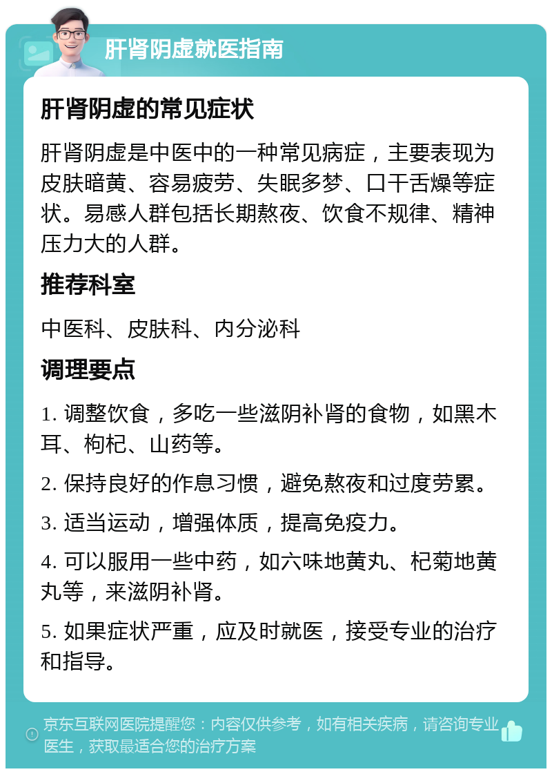 肝肾阴虚就医指南 肝肾阴虚的常见症状 肝肾阴虚是中医中的一种常见病症，主要表现为皮肤暗黄、容易疲劳、失眠多梦、口干舌燥等症状。易感人群包括长期熬夜、饮食不规律、精神压力大的人群。 推荐科室 中医科、皮肤科、内分泌科 调理要点 1. 调整饮食，多吃一些滋阴补肾的食物，如黑木耳、枸杞、山药等。 2. 保持良好的作息习惯，避免熬夜和过度劳累。 3. 适当运动，增强体质，提高免疫力。 4. 可以服用一些中药，如六味地黄丸、杞菊地黄丸等，来滋阴补肾。 5. 如果症状严重，应及时就医，接受专业的治疗和指导。