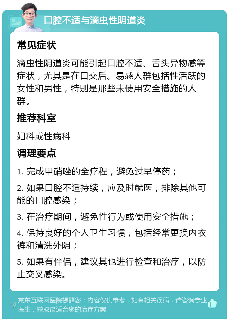 口腔不适与滴虫性阴道炎 常见症状 滴虫性阴道炎可能引起口腔不适、舌头异物感等症状，尤其是在口交后。易感人群包括性活跃的女性和男性，特别是那些未使用安全措施的人群。 推荐科室 妇科或性病科 调理要点 1. 完成甲硝唑的全疗程，避免过早停药； 2. 如果口腔不适持续，应及时就医，排除其他可能的口腔感染； 3. 在治疗期间，避免性行为或使用安全措施； 4. 保持良好的个人卫生习惯，包括经常更换内衣裤和清洗外阴； 5. 如果有伴侣，建议其也进行检查和治疗，以防止交叉感染。