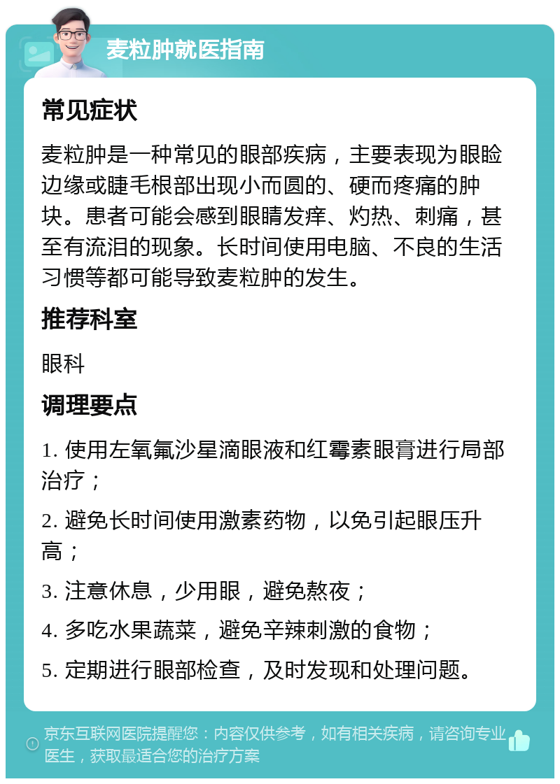 麦粒肿就医指南 常见症状 麦粒肿是一种常见的眼部疾病，主要表现为眼睑边缘或睫毛根部出现小而圆的、硬而疼痛的肿块。患者可能会感到眼睛发痒、灼热、刺痛，甚至有流泪的现象。长时间使用电脑、不良的生活习惯等都可能导致麦粒肿的发生。 推荐科室 眼科 调理要点 1. 使用左氧氟沙星滴眼液和红霉素眼膏进行局部治疗； 2. 避免长时间使用激素药物，以免引起眼压升高； 3. 注意休息，少用眼，避免熬夜； 4. 多吃水果蔬菜，避免辛辣刺激的食物； 5. 定期进行眼部检查，及时发现和处理问题。