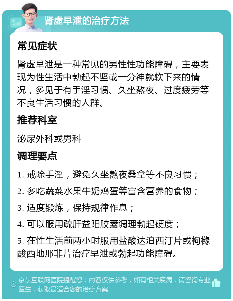 肾虚早泄的治疗方法 常见症状 肾虚早泄是一种常见的男性性功能障碍，主要表现为性生活中勃起不坚或一分神就软下来的情况，多见于有手淫习惯、久坐熬夜、过度疲劳等不良生活习惯的人群。 推荐科室 泌尿外科或男科 调理要点 1. 戒除手淫，避免久坐熬夜桑拿等不良习惯； 2. 多吃蔬菜水果牛奶鸡蛋等富含营养的食物； 3. 适度锻炼，保持规律作息； 4. 可以服用疏肝益阳胶囊调理勃起硬度； 5. 在性生活前两小时服用盐酸达泊西汀片或枸橼酸西地那非片治疗早泄或勃起功能障碍。