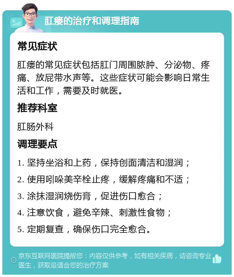 肛瘘的治疗和调理指南 常见症状 肛瘘的常见症状包括肛门周围脓肿、分泌物、疼痛、放屁带水声等。这些症状可能会影响日常生活和工作，需要及时就医。 推荐科室 肛肠外科 调理要点 1. 坚持坐浴和上药，保持创面清洁和湿润； 2. 使用吲哚美辛栓止疼，缓解疼痛和不适； 3. 涂抹湿润烧伤膏，促进伤口愈合； 4. 注意饮食，避免辛辣、刺激性食物； 5. 定期复查，确保伤口完全愈合。