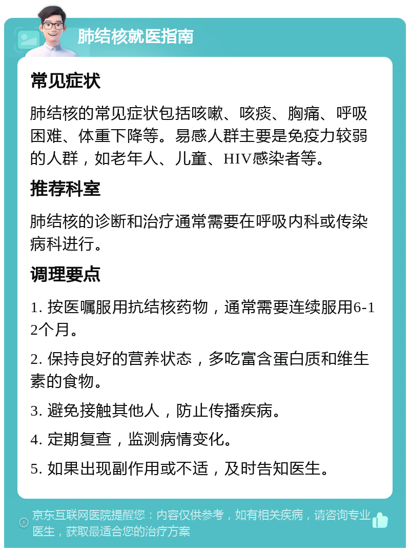 肺结核就医指南 常见症状 肺结核的常见症状包括咳嗽、咳痰、胸痛、呼吸困难、体重下降等。易感人群主要是免疫力较弱的人群，如老年人、儿童、HIV感染者等。 推荐科室 肺结核的诊断和治疗通常需要在呼吸内科或传染病科进行。 调理要点 1. 按医嘱服用抗结核药物，通常需要连续服用6-12个月。 2. 保持良好的营养状态，多吃富含蛋白质和维生素的食物。 3. 避免接触其他人，防止传播疾病。 4. 定期复查，监测病情变化。 5. 如果出现副作用或不适，及时告知医生。