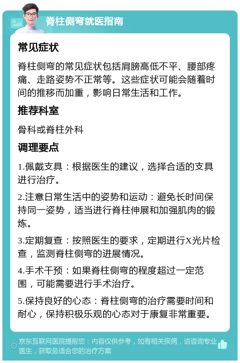 脊柱侧弯就医指南 常见症状 脊柱侧弯的常见症状包括肩膀高低不平、腰部疼痛、走路姿势不正常等。这些症状可能会随着时间的推移而加重，影响日常生活和工作。 推荐科室 骨科或脊柱外科 调理要点 1.佩戴支具：根据医生的建议，选择合适的支具进行治疗。 2.注意日常生活中的姿势和运动：避免长时间保持同一姿势，适当进行脊柱伸展和加强肌肉的锻炼。 3.定期复查：按照医生的要求，定期进行X光片检查，监测脊柱侧弯的进展情况。 4.手术干预：如果脊柱侧弯的程度超过一定范围，可能需要进行手术治疗。 5.保持良好的心态：脊柱侧弯的治疗需要时间和耐心，保持积极乐观的心态对于康复非常重要。