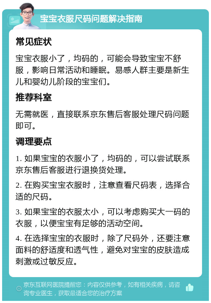 宝宝衣服尺码问题解决指南 常见症状 宝宝衣服小了，均码的，可能会导致宝宝不舒服，影响日常活动和睡眠。易感人群主要是新生儿和婴幼儿阶段的宝宝们。 推荐科室 无需就医，直接联系京东售后客服处理尺码问题即可。 调理要点 1. 如果宝宝的衣服小了，均码的，可以尝试联系京东售后客服进行退换货处理。 2. 在购买宝宝衣服时，注意查看尺码表，选择合适的尺码。 3. 如果宝宝的衣服太小，可以考虑购买大一码的衣服，以便宝宝有足够的活动空间。 4. 在选择宝宝的衣服时，除了尺码外，还要注意面料的舒适度和透气性，避免对宝宝的皮肤造成刺激或过敏反应。