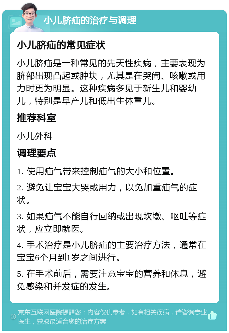 小儿脐疝的治疗与调理 小儿脐疝的常见症状 小儿脐疝是一种常见的先天性疾病，主要表现为脐部出现凸起或肿块，尤其是在哭闹、咳嗽或用力时更为明显。这种疾病多见于新生儿和婴幼儿，特别是早产儿和低出生体重儿。 推荐科室 小儿外科 调理要点 1. 使用疝气带来控制疝气的大小和位置。 2. 避免让宝宝大哭或用力，以免加重疝气的症状。 3. 如果疝气不能自行回纳或出现坎墩、呕吐等症状，应立即就医。 4. 手术治疗是小儿脐疝的主要治疗方法，通常在宝宝6个月到1岁之间进行。 5. 在手术前后，需要注意宝宝的营养和休息，避免感染和并发症的发生。