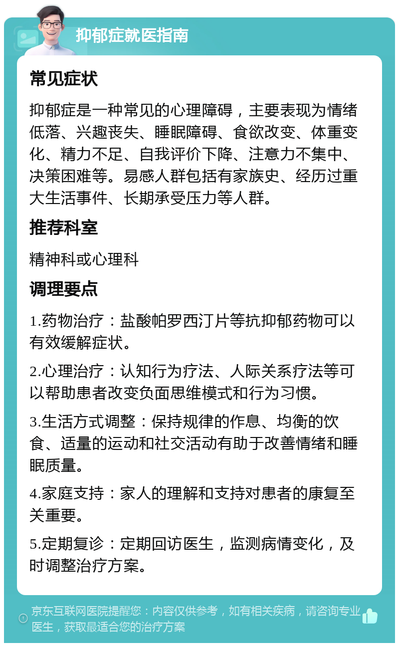 抑郁症就医指南 常见症状 抑郁症是一种常见的心理障碍，主要表现为情绪低落、兴趣丧失、睡眠障碍、食欲改变、体重变化、精力不足、自我评价下降、注意力不集中、决策困难等。易感人群包括有家族史、经历过重大生活事件、长期承受压力等人群。 推荐科室 精神科或心理科 调理要点 1.药物治疗：盐酸帕罗西汀片等抗抑郁药物可以有效缓解症状。 2.心理治疗：认知行为疗法、人际关系疗法等可以帮助患者改变负面思维模式和行为习惯。 3.生活方式调整：保持规律的作息、均衡的饮食、适量的运动和社交活动有助于改善情绪和睡眠质量。 4.家庭支持：家人的理解和支持对患者的康复至关重要。 5.定期复诊：定期回访医生，监测病情变化，及时调整治疗方案。