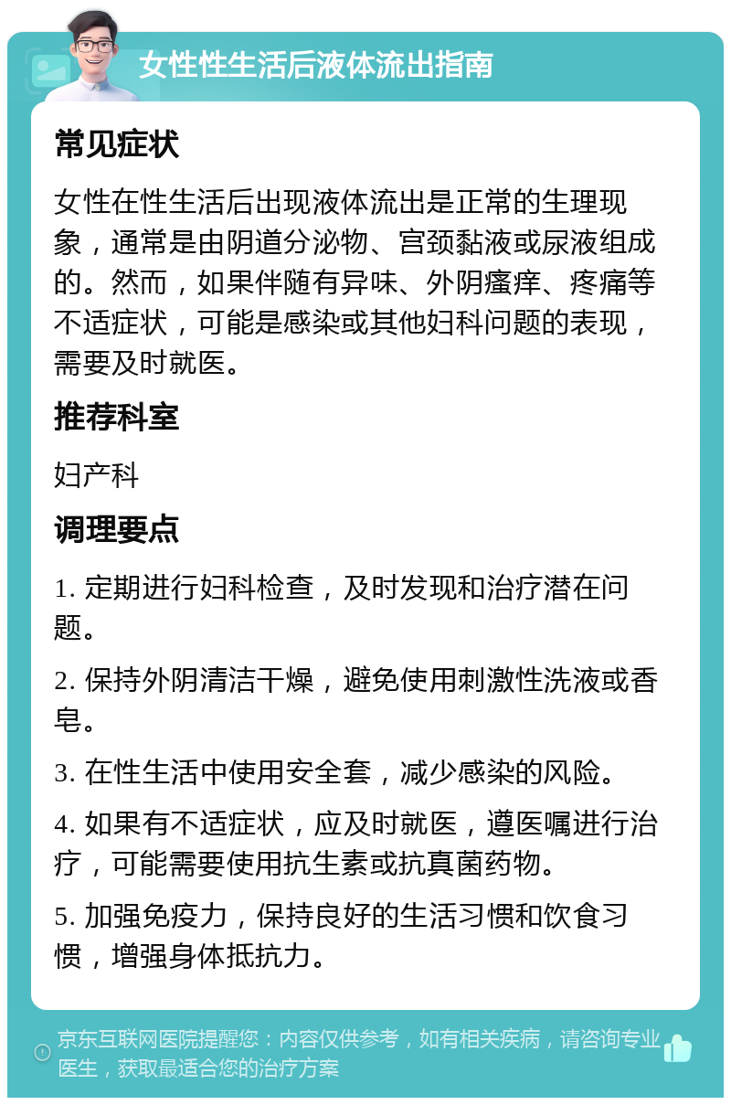 女性性生活后液体流出指南 常见症状 女性在性生活后出现液体流出是正常的生理现象，通常是由阴道分泌物、宫颈黏液或尿液组成的。然而，如果伴随有异味、外阴瘙痒、疼痛等不适症状，可能是感染或其他妇科问题的表现，需要及时就医。 推荐科室 妇产科 调理要点 1. 定期进行妇科检查，及时发现和治疗潜在问题。 2. 保持外阴清洁干燥，避免使用刺激性洗液或香皂。 3. 在性生活中使用安全套，减少感染的风险。 4. 如果有不适症状，应及时就医，遵医嘱进行治疗，可能需要使用抗生素或抗真菌药物。 5. 加强免疫力，保持良好的生活习惯和饮食习惯，增强身体抵抗力。