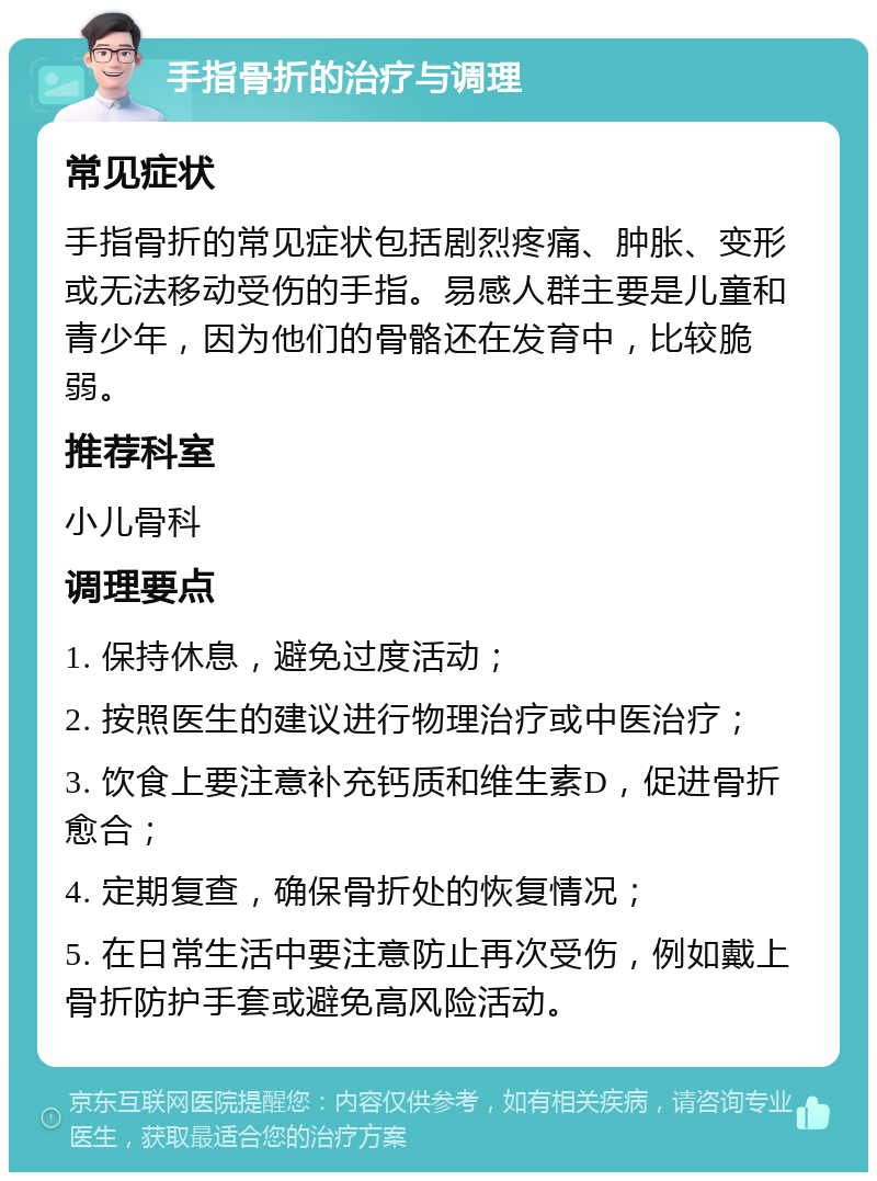 手指骨折的治疗与调理 常见症状 手指骨折的常见症状包括剧烈疼痛、肿胀、变形或无法移动受伤的手指。易感人群主要是儿童和青少年，因为他们的骨骼还在发育中，比较脆弱。 推荐科室 小儿骨科 调理要点 1. 保持休息，避免过度活动； 2. 按照医生的建议进行物理治疗或中医治疗； 3. 饮食上要注意补充钙质和维生素D，促进骨折愈合； 4. 定期复查，确保骨折处的恢复情况； 5. 在日常生活中要注意防止再次受伤，例如戴上骨折防护手套或避免高风险活动。