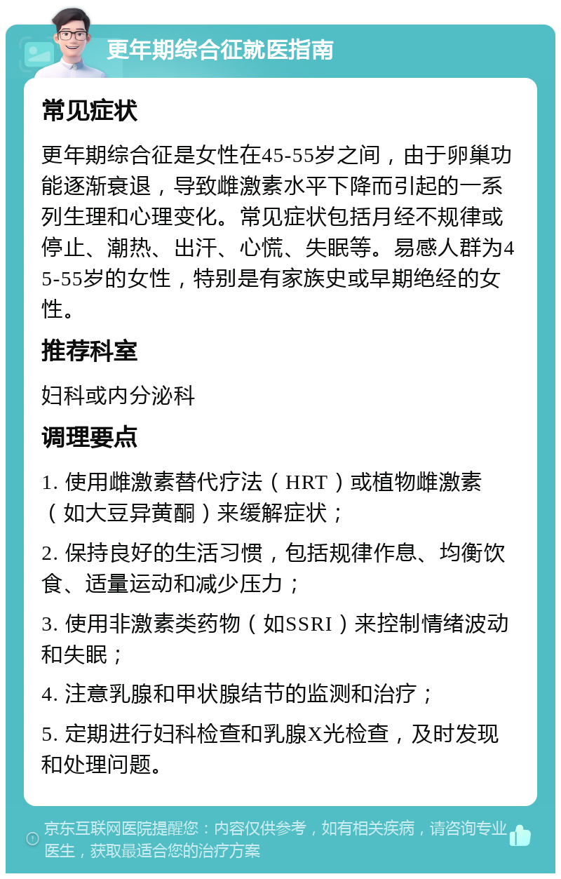 更年期综合征就医指南 常见症状 更年期综合征是女性在45-55岁之间，由于卵巢功能逐渐衰退，导致雌激素水平下降而引起的一系列生理和心理变化。常见症状包括月经不规律或停止、潮热、出汗、心慌、失眠等。易感人群为45-55岁的女性，特别是有家族史或早期绝经的女性。 推荐科室 妇科或内分泌科 调理要点 1. 使用雌激素替代疗法（HRT）或植物雌激素（如大豆异黄酮）来缓解症状； 2. 保持良好的生活习惯，包括规律作息、均衡饮食、适量运动和减少压力； 3. 使用非激素类药物（如SSRI）来控制情绪波动和失眠； 4. 注意乳腺和甲状腺结节的监测和治疗； 5. 定期进行妇科检查和乳腺X光检查，及时发现和处理问题。