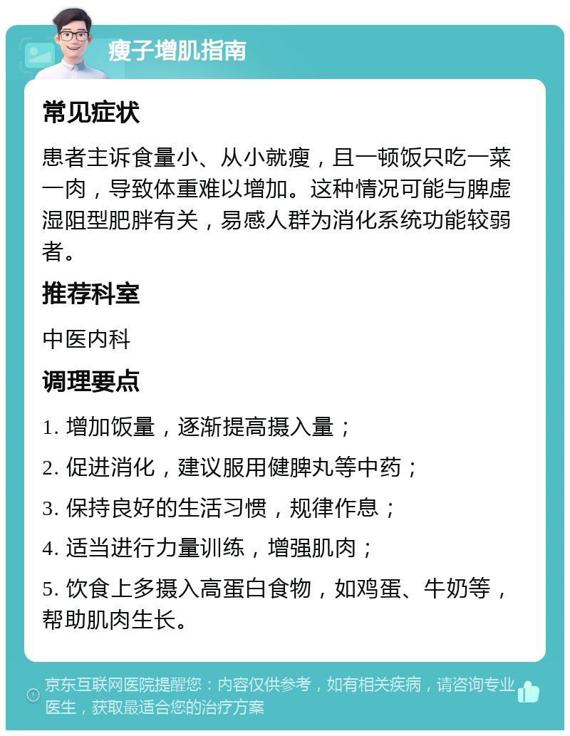 瘦子增肌指南 常见症状 患者主诉食量小、从小就瘦，且一顿饭只吃一菜一肉，导致体重难以增加。这种情况可能与脾虚湿阻型肥胖有关，易感人群为消化系统功能较弱者。 推荐科室 中医内科 调理要点 1. 增加饭量，逐渐提高摄入量； 2. 促进消化，建议服用健脾丸等中药； 3. 保持良好的生活习惯，规律作息； 4. 适当进行力量训练，增强肌肉； 5. 饮食上多摄入高蛋白食物，如鸡蛋、牛奶等，帮助肌肉生长。