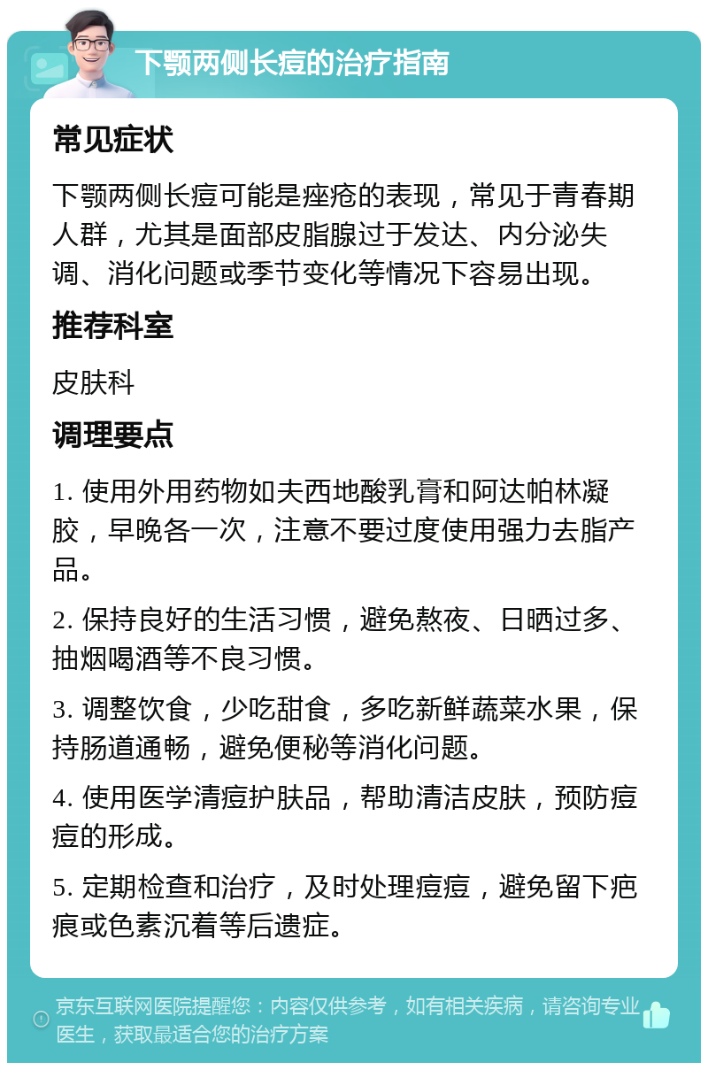 下颚两侧长痘的治疗指南 常见症状 下颚两侧长痘可能是痤疮的表现，常见于青春期人群，尤其是面部皮脂腺过于发达、内分泌失调、消化问题或季节变化等情况下容易出现。 推荐科室 皮肤科 调理要点 1. 使用外用药物如夫西地酸乳膏和阿达帕林凝胶，早晚各一次，注意不要过度使用强力去脂产品。 2. 保持良好的生活习惯，避免熬夜、日晒过多、抽烟喝酒等不良习惯。 3. 调整饮食，少吃甜食，多吃新鲜蔬菜水果，保持肠道通畅，避免便秘等消化问题。 4. 使用医学清痘护肤品，帮助清洁皮肤，预防痘痘的形成。 5. 定期检查和治疗，及时处理痘痘，避免留下疤痕或色素沉着等后遗症。