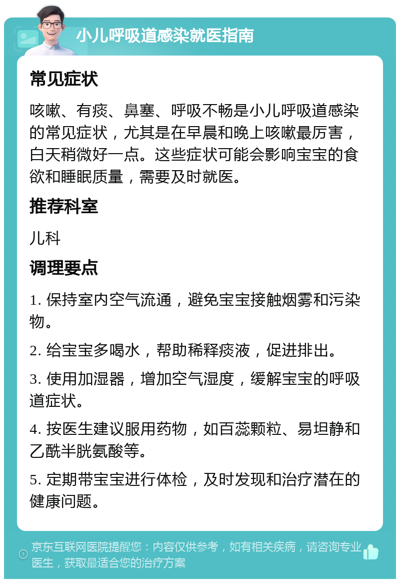 小儿呼吸道感染就医指南 常见症状 咳嗽、有痰、鼻塞、呼吸不畅是小儿呼吸道感染的常见症状，尤其是在早晨和晚上咳嗽最厉害，白天稍微好一点。这些症状可能会影响宝宝的食欲和睡眠质量，需要及时就医。 推荐科室 儿科 调理要点 1. 保持室内空气流通，避免宝宝接触烟雾和污染物。 2. 给宝宝多喝水，帮助稀释痰液，促进排出。 3. 使用加湿器，增加空气湿度，缓解宝宝的呼吸道症状。 4. 按医生建议服用药物，如百蕊颗粒、易坦静和乙酰半胱氨酸等。 5. 定期带宝宝进行体检，及时发现和治疗潜在的健康问题。