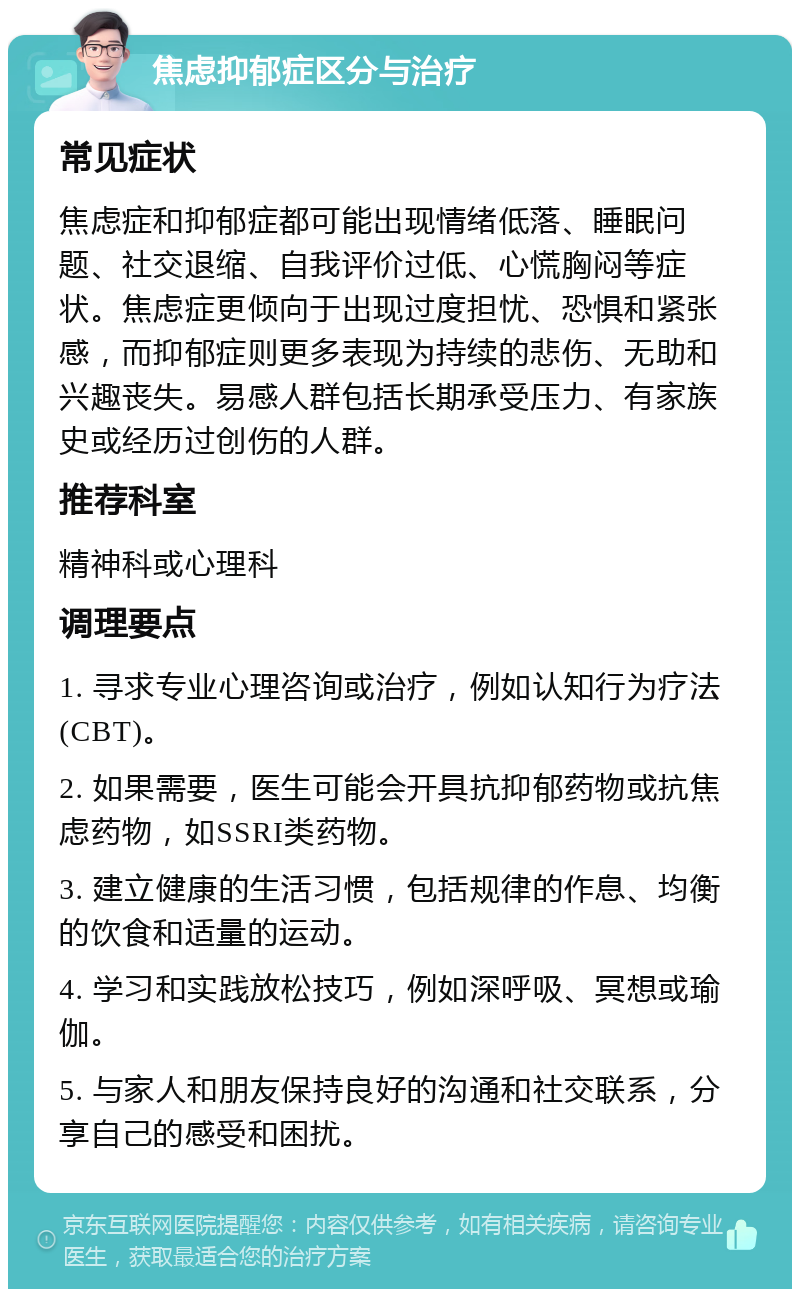 焦虑抑郁症区分与治疗 常见症状 焦虑症和抑郁症都可能出现情绪低落、睡眠问题、社交退缩、自我评价过低、心慌胸闷等症状。焦虑症更倾向于出现过度担忧、恐惧和紧张感，而抑郁症则更多表现为持续的悲伤、无助和兴趣丧失。易感人群包括长期承受压力、有家族史或经历过创伤的人群。 推荐科室 精神科或心理科 调理要点 1. 寻求专业心理咨询或治疗，例如认知行为疗法(CBT)。 2. 如果需要，医生可能会开具抗抑郁药物或抗焦虑药物，如SSRI类药物。 3. 建立健康的生活习惯，包括规律的作息、均衡的饮食和适量的运动。 4. 学习和实践放松技巧，例如深呼吸、冥想或瑜伽。 5. 与家人和朋友保持良好的沟通和社交联系，分享自己的感受和困扰。