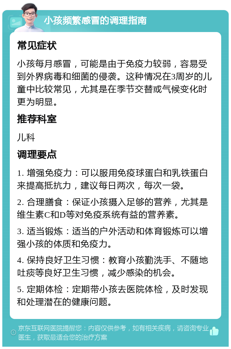 小孩频繁感冒的调理指南 常见症状 小孩每月感冒，可能是由于免疫力较弱，容易受到外界病毒和细菌的侵袭。这种情况在3周岁的儿童中比较常见，尤其是在季节交替或气候变化时更为明显。 推荐科室 儿科 调理要点 1. 增强免疫力：可以服用免疫球蛋白和乳铁蛋白来提高抵抗力，建议每日两次，每次一袋。 2. 合理膳食：保证小孩摄入足够的营养，尤其是维生素C和D等对免疫系统有益的营养素。 3. 适当锻炼：适当的户外活动和体育锻炼可以增强小孩的体质和免疫力。 4. 保持良好卫生习惯：教育小孩勤洗手、不随地吐痰等良好卫生习惯，减少感染的机会。 5. 定期体检：定期带小孩去医院体检，及时发现和处理潜在的健康问题。