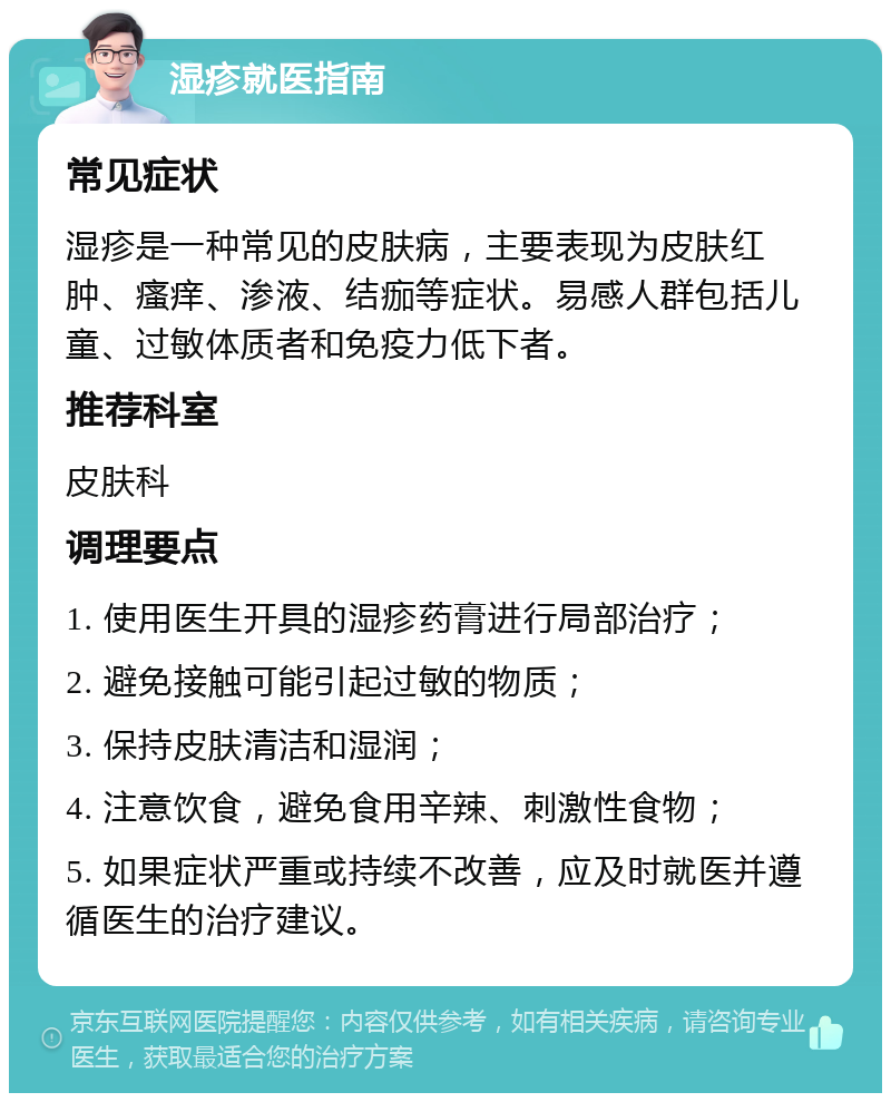 湿疹就医指南 常见症状 湿疹是一种常见的皮肤病，主要表现为皮肤红肿、瘙痒、渗液、结痂等症状。易感人群包括儿童、过敏体质者和免疫力低下者。 推荐科室 皮肤科 调理要点 1. 使用医生开具的湿疹药膏进行局部治疗； 2. 避免接触可能引起过敏的物质； 3. 保持皮肤清洁和湿润； 4. 注意饮食，避免食用辛辣、刺激性食物； 5. 如果症状严重或持续不改善，应及时就医并遵循医生的治疗建议。