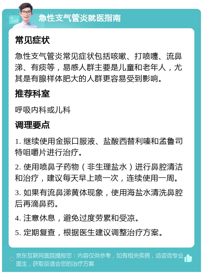 急性支气管炎就医指南 常见症状 急性支气管炎常见症状包括咳嗽、打喷嚏、流鼻涕、有痰等，易感人群主要是儿童和老年人，尤其是有腺样体肥大的人群更容易受到影响。 推荐科室 呼吸内科或儿科 调理要点 1. 继续使用金振口服液、盐酸西替利嗪和孟鲁司特咀嚼片进行治疗。 2. 使用喷鼻子药物（非生理盐水）进行鼻腔清洁和治疗，建议每天早上喷一次，连续使用一周。 3. 如果有流鼻涕黄体现象，使用海盐水清洗鼻腔后再滴鼻药。 4. 注意休息，避免过度劳累和受凉。 5. 定期复查，根据医生建议调整治疗方案。