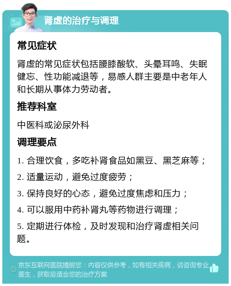 肾虚的治疗与调理 常见症状 肾虚的常见症状包括腰膝酸软、头晕耳鸣、失眠健忘、性功能减退等，易感人群主要是中老年人和长期从事体力劳动者。 推荐科室 中医科或泌尿外科 调理要点 1. 合理饮食，多吃补肾食品如黑豆、黑芝麻等； 2. 适量运动，避免过度疲劳； 3. 保持良好的心态，避免过度焦虑和压力； 4. 可以服用中药补肾丸等药物进行调理； 5. 定期进行体检，及时发现和治疗肾虚相关问题。