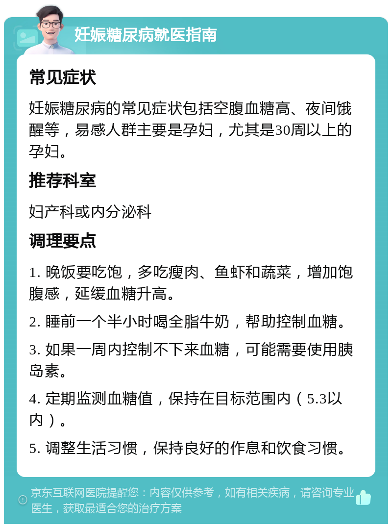 妊娠糖尿病就医指南 常见症状 妊娠糖尿病的常见症状包括空腹血糖高、夜间饿醒等，易感人群主要是孕妇，尤其是30周以上的孕妇。 推荐科室 妇产科或内分泌科 调理要点 1. 晚饭要吃饱，多吃瘦肉、鱼虾和蔬菜，增加饱腹感，延缓血糖升高。 2. 睡前一个半小时喝全脂牛奶，帮助控制血糖。 3. 如果一周内控制不下来血糖，可能需要使用胰岛素。 4. 定期监测血糖值，保持在目标范围内（5.3以内）。 5. 调整生活习惯，保持良好的作息和饮食习惯。