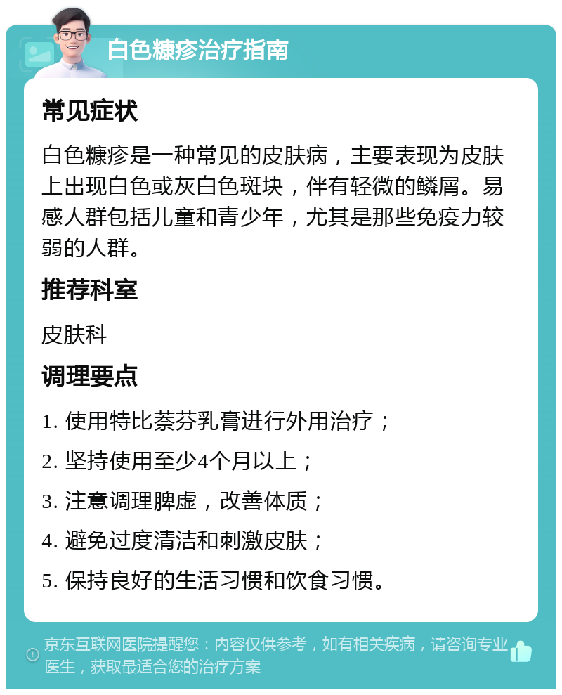 白色糠疹治疗指南 常见症状 白色糠疹是一种常见的皮肤病，主要表现为皮肤上出现白色或灰白色斑块，伴有轻微的鳞屑。易感人群包括儿童和青少年，尤其是那些免疫力较弱的人群。 推荐科室 皮肤科 调理要点 1. 使用特比萘芬乳膏进行外用治疗； 2. 坚持使用至少4个月以上； 3. 注意调理脾虚，改善体质； 4. 避免过度清洁和刺激皮肤； 5. 保持良好的生活习惯和饮食习惯。