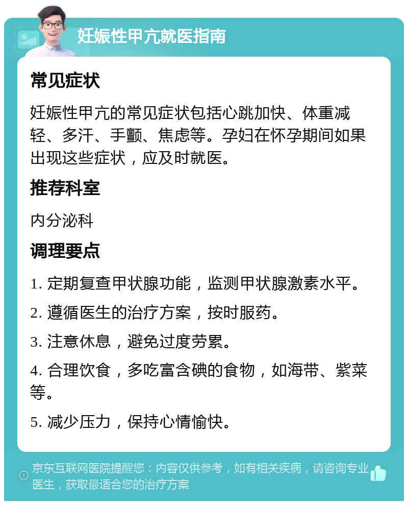 妊娠性甲亢就医指南 常见症状 妊娠性甲亢的常见症状包括心跳加快、体重减轻、多汗、手颤、焦虑等。孕妇在怀孕期间如果出现这些症状，应及时就医。 推荐科室 内分泌科 调理要点 1. 定期复查甲状腺功能，监测甲状腺激素水平。 2. 遵循医生的治疗方案，按时服药。 3. 注意休息，避免过度劳累。 4. 合理饮食，多吃富含碘的食物，如海带、紫菜等。 5. 减少压力，保持心情愉快。