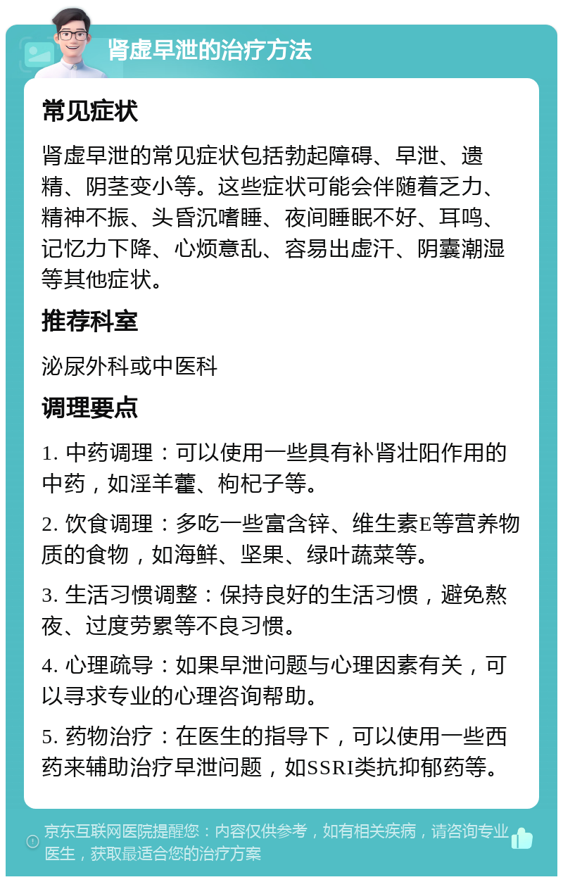 肾虚早泄的治疗方法 常见症状 肾虚早泄的常见症状包括勃起障碍、早泄、遗精、阴茎变小等。这些症状可能会伴随着乏力、精神不振、头昏沉嗜睡、夜间睡眠不好、耳鸣、记忆力下降、心烦意乱、容易出虚汗、阴囊潮湿等其他症状。 推荐科室 泌尿外科或中医科 调理要点 1. 中药调理：可以使用一些具有补肾壮阳作用的中药，如淫羊藿、枸杞子等。 2. 饮食调理：多吃一些富含锌、维生素E等营养物质的食物，如海鲜、坚果、绿叶蔬菜等。 3. 生活习惯调整：保持良好的生活习惯，避免熬夜、过度劳累等不良习惯。 4. 心理疏导：如果早泄问题与心理因素有关，可以寻求专业的心理咨询帮助。 5. 药物治疗：在医生的指导下，可以使用一些西药来辅助治疗早泄问题，如SSRI类抗抑郁药等。