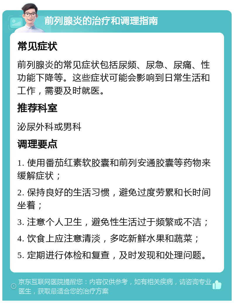 前列腺炎的治疗和调理指南 常见症状 前列腺炎的常见症状包括尿频、尿急、尿痛、性功能下降等。这些症状可能会影响到日常生活和工作，需要及时就医。 推荐科室 泌尿外科或男科 调理要点 1. 使用番茄红素软胶囊和前列安通胶囊等药物来缓解症状； 2. 保持良好的生活习惯，避免过度劳累和长时间坐着； 3. 注意个人卫生，避免性生活过于频繁或不洁； 4. 饮食上应注意清淡，多吃新鲜水果和蔬菜； 5. 定期进行体检和复查，及时发现和处理问题。