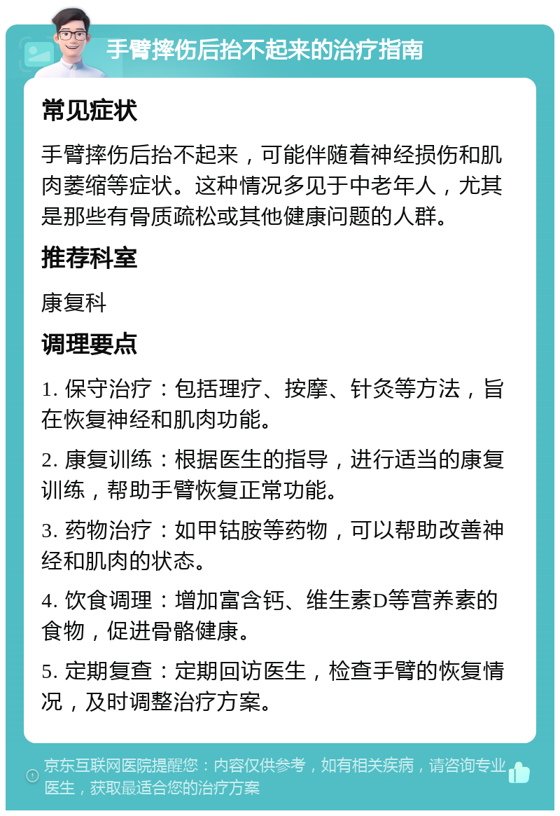 手臂摔伤后抬不起来的治疗指南 常见症状 手臂摔伤后抬不起来，可能伴随着神经损伤和肌肉萎缩等症状。这种情况多见于中老年人，尤其是那些有骨质疏松或其他健康问题的人群。 推荐科室 康复科 调理要点 1. 保守治疗：包括理疗、按摩、针灸等方法，旨在恢复神经和肌肉功能。 2. 康复训练：根据医生的指导，进行适当的康复训练，帮助手臂恢复正常功能。 3. 药物治疗：如甲钴胺等药物，可以帮助改善神经和肌肉的状态。 4. 饮食调理：增加富含钙、维生素D等营养素的食物，促进骨骼健康。 5. 定期复查：定期回访医生，检查手臂的恢复情况，及时调整治疗方案。