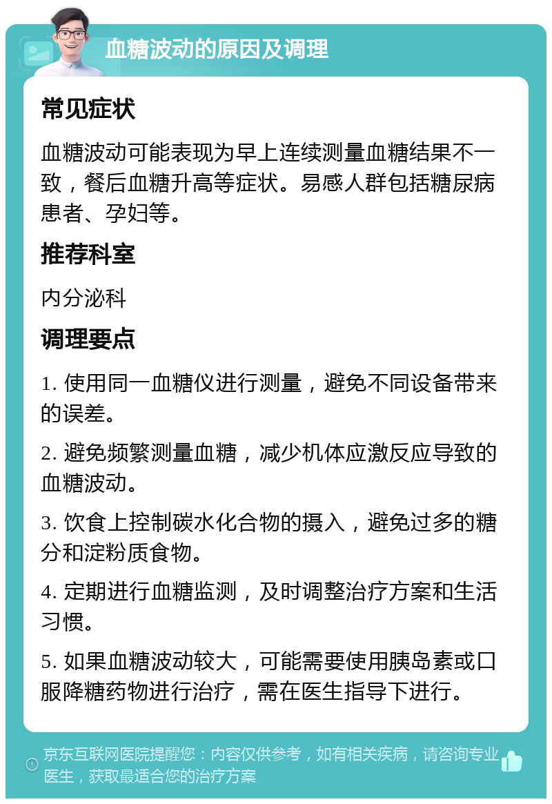 血糖波动的原因及调理 常见症状 血糖波动可能表现为早上连续测量血糖结果不一致，餐后血糖升高等症状。易感人群包括糖尿病患者、孕妇等。 推荐科室 内分泌科 调理要点 1. 使用同一血糖仪进行测量，避免不同设备带来的误差。 2. 避免频繁测量血糖，减少机体应激反应导致的血糖波动。 3. 饮食上控制碳水化合物的摄入，避免过多的糖分和淀粉质食物。 4. 定期进行血糖监测，及时调整治疗方案和生活习惯。 5. 如果血糖波动较大，可能需要使用胰岛素或口服降糖药物进行治疗，需在医生指导下进行。