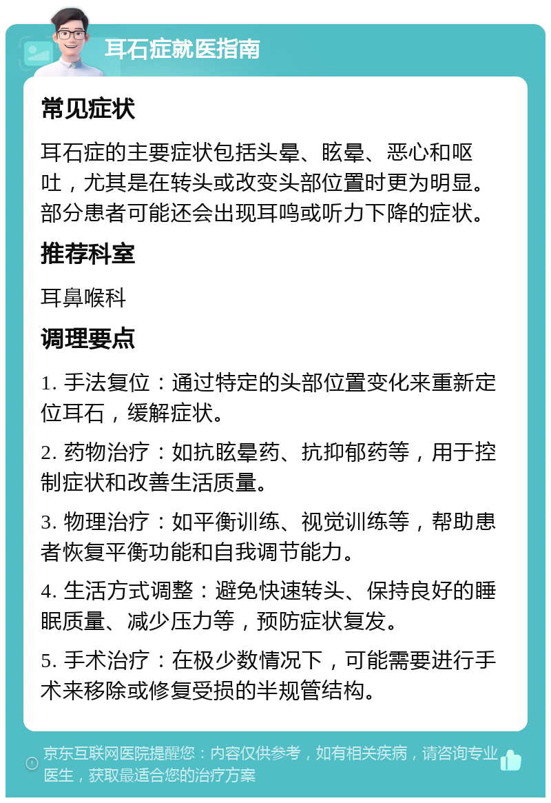 耳石症就医指南 常见症状 耳石症的主要症状包括头晕、眩晕、恶心和呕吐，尤其是在转头或改变头部位置时更为明显。部分患者可能还会出现耳鸣或听力下降的症状。 推荐科室 耳鼻喉科 调理要点 1. 手法复位：通过特定的头部位置变化来重新定位耳石，缓解症状。 2. 药物治疗：如抗眩晕药、抗抑郁药等，用于控制症状和改善生活质量。 3. 物理治疗：如平衡训练、视觉训练等，帮助患者恢复平衡功能和自我调节能力。 4. 生活方式调整：避免快速转头、保持良好的睡眠质量、减少压力等，预防症状复发。 5. 手术治疗：在极少数情况下，可能需要进行手术来移除或修复受损的半规管结构。