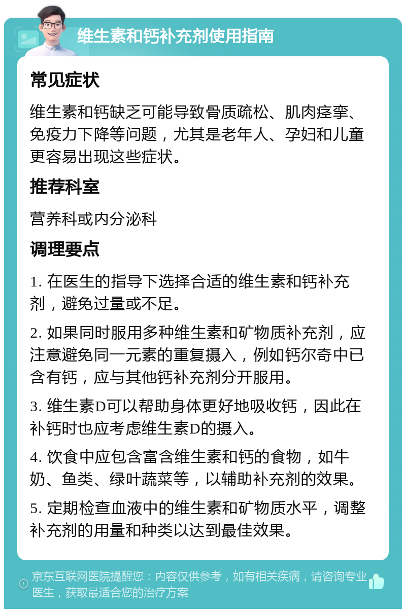 维生素和钙补充剂使用指南 常见症状 维生素和钙缺乏可能导致骨质疏松、肌肉痉挛、免疫力下降等问题，尤其是老年人、孕妇和儿童更容易出现这些症状。 推荐科室 营养科或内分泌科 调理要点 1. 在医生的指导下选择合适的维生素和钙补充剂，避免过量或不足。 2. 如果同时服用多种维生素和矿物质补充剂，应注意避免同一元素的重复摄入，例如钙尔奇中已含有钙，应与其他钙补充剂分开服用。 3. 维生素D可以帮助身体更好地吸收钙，因此在补钙时也应考虑维生素D的摄入。 4. 饮食中应包含富含维生素和钙的食物，如牛奶、鱼类、绿叶蔬菜等，以辅助补充剂的效果。 5. 定期检查血液中的维生素和矿物质水平，调整补充剂的用量和种类以达到最佳效果。