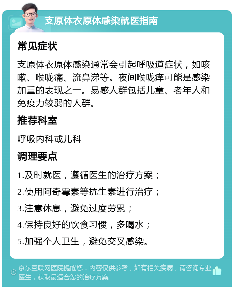 支原体衣原体感染就医指南 常见症状 支原体衣原体感染通常会引起呼吸道症状，如咳嗽、喉咙痛、流鼻涕等。夜间喉咙痒可能是感染加重的表现之一。易感人群包括儿童、老年人和免疫力较弱的人群。 推荐科室 呼吸内科或儿科 调理要点 1.及时就医，遵循医生的治疗方案； 2.使用阿奇霉素等抗生素进行治疗； 3.注意休息，避免过度劳累； 4.保持良好的饮食习惯，多喝水； 5.加强个人卫生，避免交叉感染。