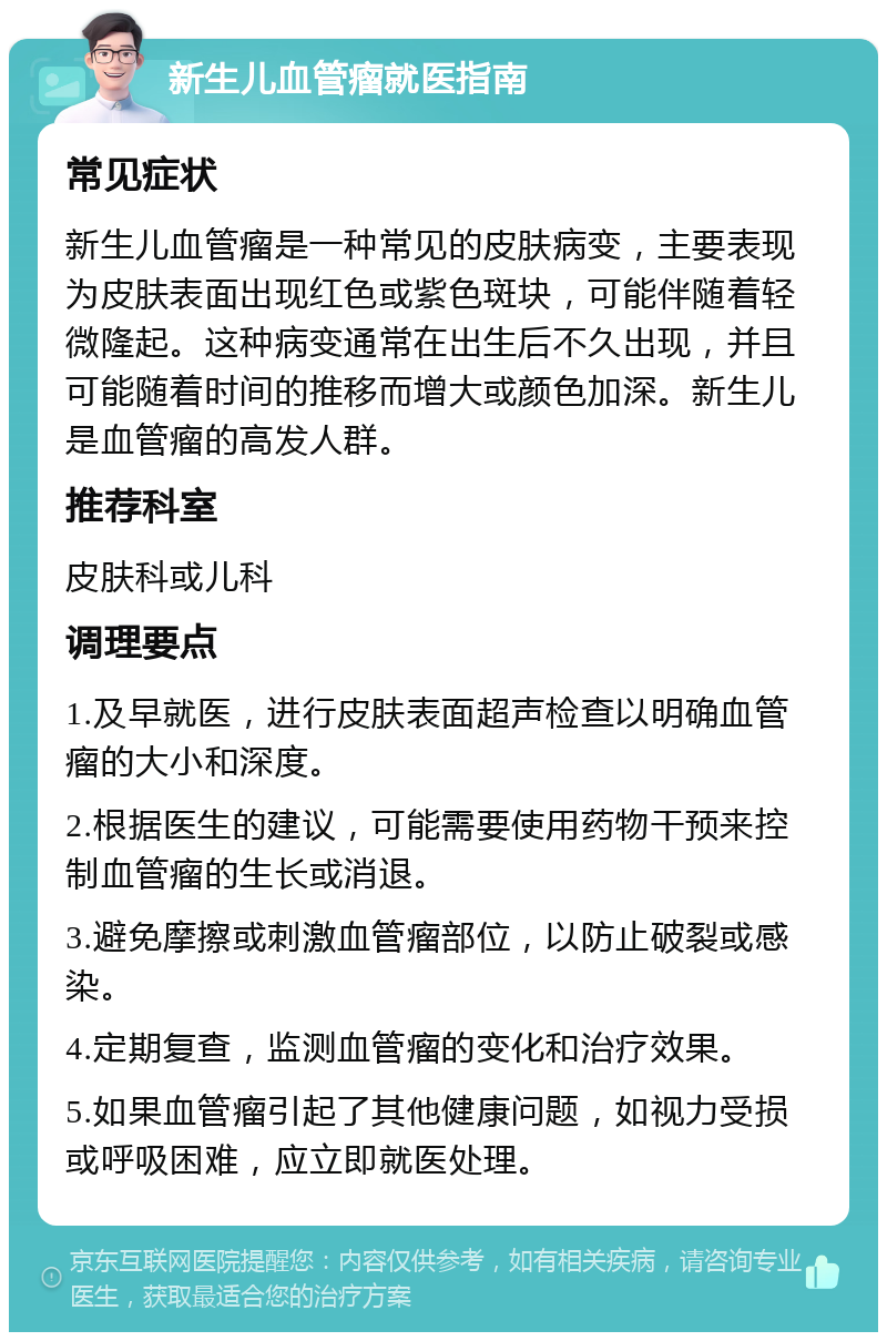 新生儿血管瘤就医指南 常见症状 新生儿血管瘤是一种常见的皮肤病变，主要表现为皮肤表面出现红色或紫色斑块，可能伴随着轻微隆起。这种病变通常在出生后不久出现，并且可能随着时间的推移而增大或颜色加深。新生儿是血管瘤的高发人群。 推荐科室 皮肤科或儿科 调理要点 1.及早就医，进行皮肤表面超声检查以明确血管瘤的大小和深度。 2.根据医生的建议，可能需要使用药物干预来控制血管瘤的生长或消退。 3.避免摩擦或刺激血管瘤部位，以防止破裂或感染。 4.定期复查，监测血管瘤的变化和治疗效果。 5.如果血管瘤引起了其他健康问题，如视力受损或呼吸困难，应立即就医处理。