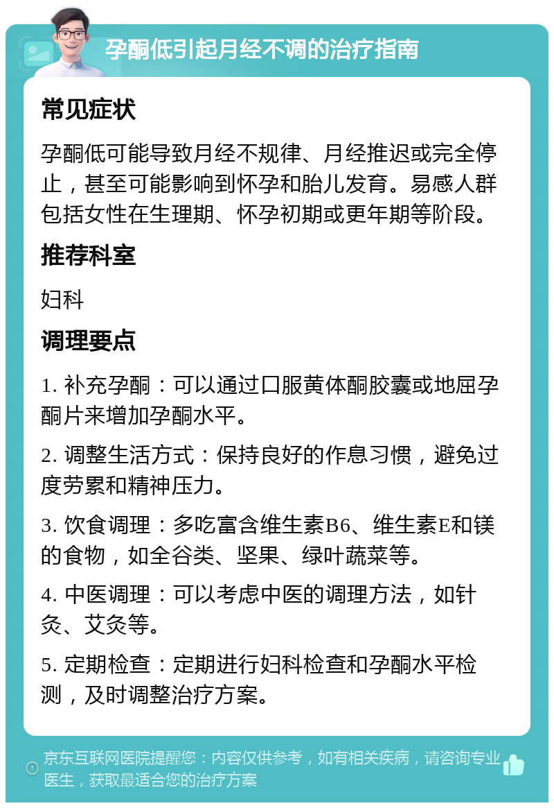 孕酮低引起月经不调的治疗指南 常见症状 孕酮低可能导致月经不规律、月经推迟或完全停止，甚至可能影响到怀孕和胎儿发育。易感人群包括女性在生理期、怀孕初期或更年期等阶段。 推荐科室 妇科 调理要点 1. 补充孕酮：可以通过口服黄体酮胶囊或地屈孕酮片来增加孕酮水平。 2. 调整生活方式：保持良好的作息习惯，避免过度劳累和精神压力。 3. 饮食调理：多吃富含维生素B6、维生素E和镁的食物，如全谷类、坚果、绿叶蔬菜等。 4. 中医调理：可以考虑中医的调理方法，如针灸、艾灸等。 5. 定期检查：定期进行妇科检查和孕酮水平检测，及时调整治疗方案。