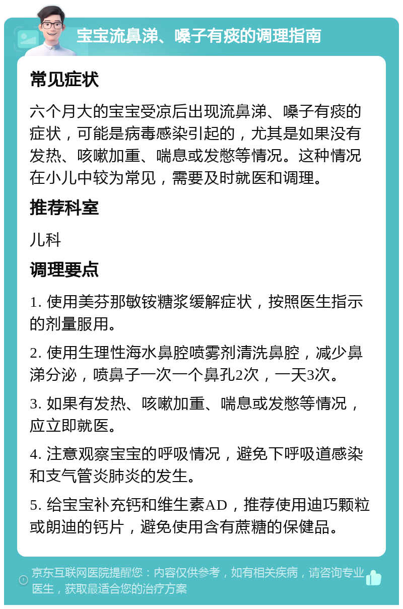 宝宝流鼻涕、嗓子有痰的调理指南 常见症状 六个月大的宝宝受凉后出现流鼻涕、嗓子有痰的症状，可能是病毒感染引起的，尤其是如果没有发热、咳嗽加重、喘息或发憋等情况。这种情况在小儿中较为常见，需要及时就医和调理。 推荐科室 儿科 调理要点 1. 使用美芬那敏铵糖浆缓解症状，按照医生指示的剂量服用。 2. 使用生理性海水鼻腔喷雾剂清洗鼻腔，减少鼻涕分泌，喷鼻子一次一个鼻孔2次，一天3次。 3. 如果有发热、咳嗽加重、喘息或发憋等情况，应立即就医。 4. 注意观察宝宝的呼吸情况，避免下呼吸道感染和支气管炎肺炎的发生。 5. 给宝宝补充钙和维生素AD，推荐使用迪巧颗粒或朗迪的钙片，避免使用含有蔗糖的保健品。