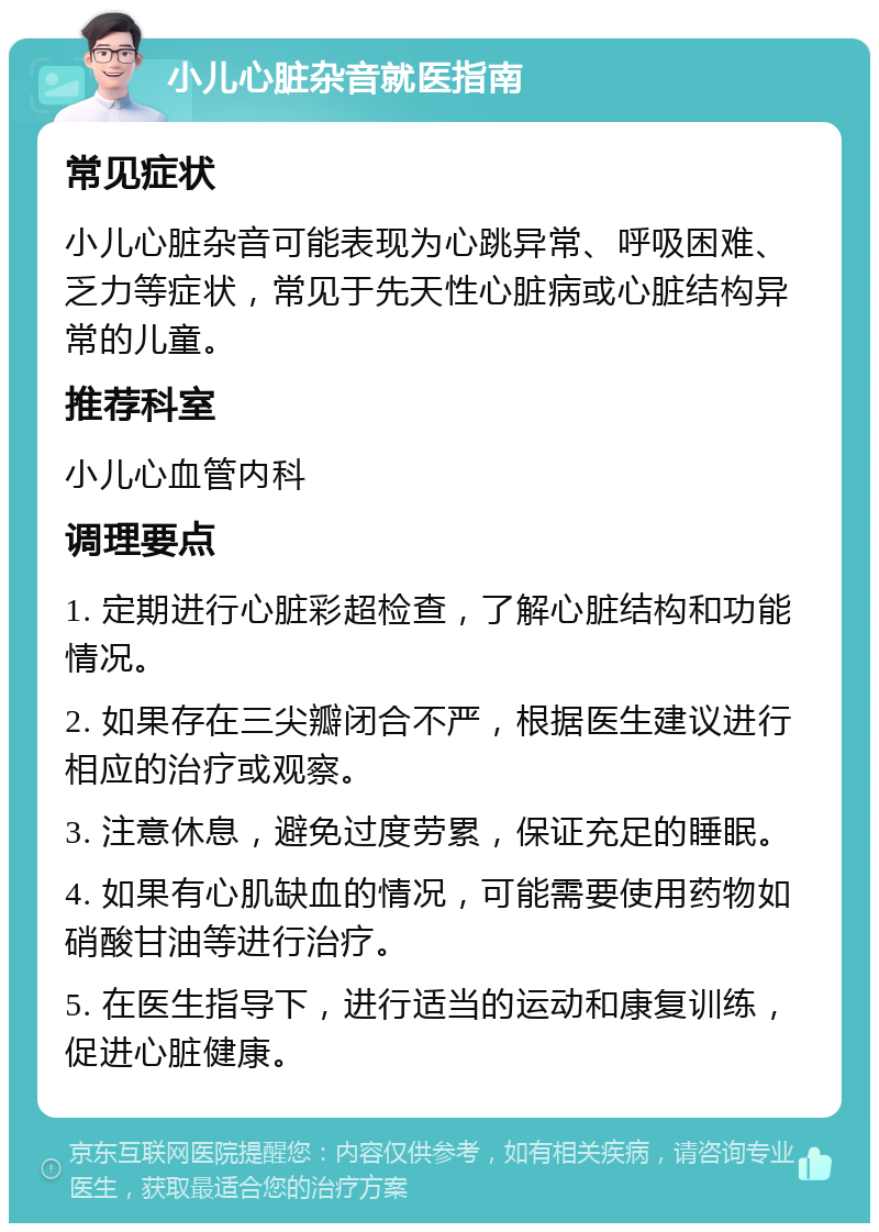 小儿心脏杂音就医指南 常见症状 小儿心脏杂音可能表现为心跳异常、呼吸困难、乏力等症状，常见于先天性心脏病或心脏结构异常的儿童。 推荐科室 小儿心血管内科 调理要点 1. 定期进行心脏彩超检查，了解心脏结构和功能情况。 2. 如果存在三尖瓣闭合不严，根据医生建议进行相应的治疗或观察。 3. 注意休息，避免过度劳累，保证充足的睡眠。 4. 如果有心肌缺血的情况，可能需要使用药物如硝酸甘油等进行治疗。 5. 在医生指导下，进行适当的运动和康复训练，促进心脏健康。