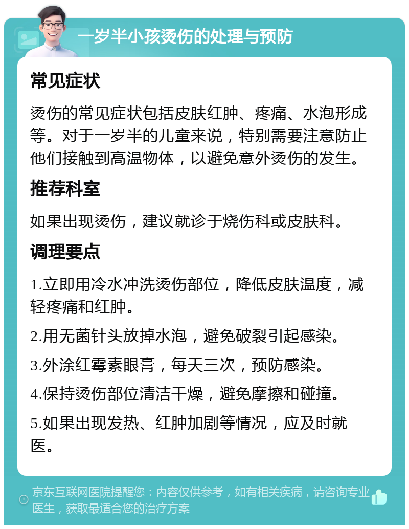 一岁半小孩烫伤的处理与预防 常见症状 烫伤的常见症状包括皮肤红肿、疼痛、水泡形成等。对于一岁半的儿童来说，特别需要注意防止他们接触到高温物体，以避免意外烫伤的发生。 推荐科室 如果出现烫伤，建议就诊于烧伤科或皮肤科。 调理要点 1.立即用冷水冲洗烫伤部位，降低皮肤温度，减轻疼痛和红肿。 2.用无菌针头放掉水泡，避免破裂引起感染。 3.外涂红霉素眼膏，每天三次，预防感染。 4.保持烫伤部位清洁干燥，避免摩擦和碰撞。 5.如果出现发热、红肿加剧等情况，应及时就医。