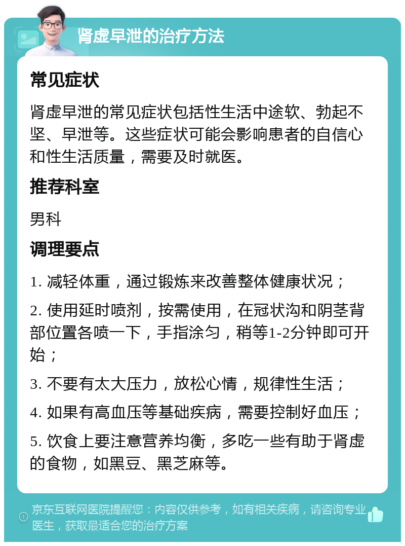 肾虚早泄的治疗方法 常见症状 肾虚早泄的常见症状包括性生活中途软、勃起不坚、早泄等。这些症状可能会影响患者的自信心和性生活质量，需要及时就医。 推荐科室 男科 调理要点 1. 减轻体重，通过锻炼来改善整体健康状况； 2. 使用延时喷剂，按需使用，在冠状沟和阴茎背部位置各喷一下，手指涂匀，稍等1-2分钟即可开始； 3. 不要有太大压力，放松心情，规律性生活； 4. 如果有高血压等基础疾病，需要控制好血压； 5. 饮食上要注意营养均衡，多吃一些有助于肾虚的食物，如黑豆、黑芝麻等。