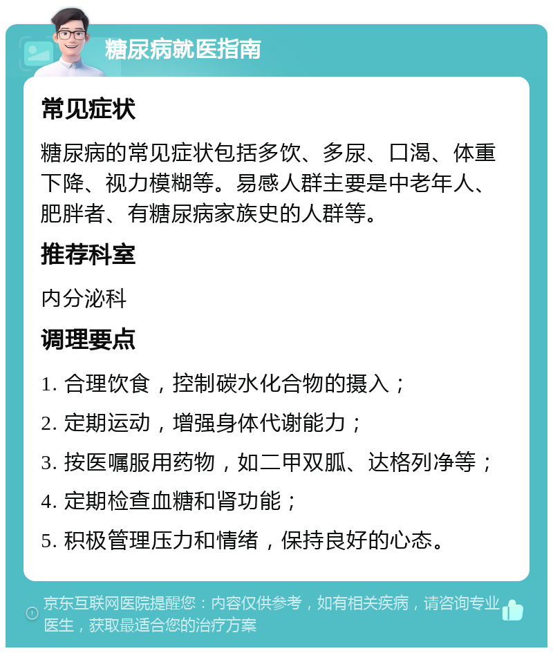 糖尿病就医指南 常见症状 糖尿病的常见症状包括多饮、多尿、口渴、体重下降、视力模糊等。易感人群主要是中老年人、肥胖者、有糖尿病家族史的人群等。 推荐科室 内分泌科 调理要点 1. 合理饮食，控制碳水化合物的摄入； 2. 定期运动，增强身体代谢能力； 3. 按医嘱服用药物，如二甲双胍、达格列净等； 4. 定期检查血糖和肾功能； 5. 积极管理压力和情绪，保持良好的心态。