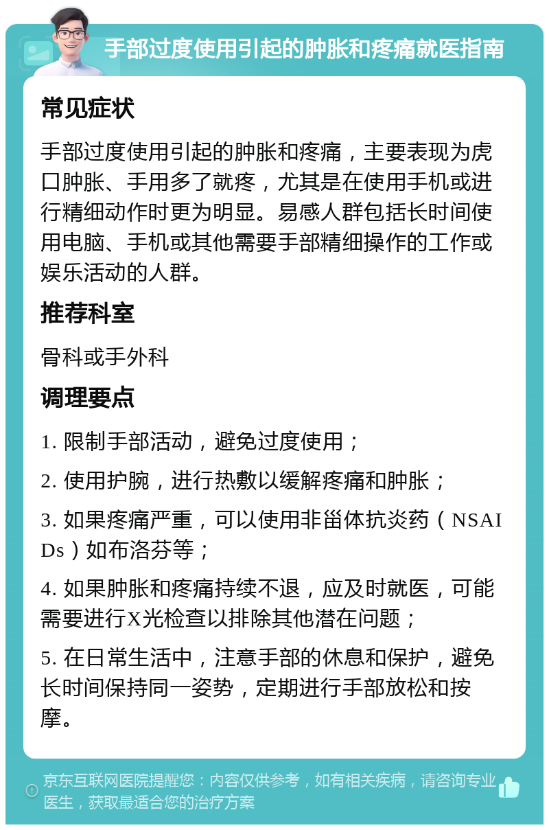 手部过度使用引起的肿胀和疼痛就医指南 常见症状 手部过度使用引起的肿胀和疼痛，主要表现为虎口肿胀、手用多了就疼，尤其是在使用手机或进行精细动作时更为明显。易感人群包括长时间使用电脑、手机或其他需要手部精细操作的工作或娱乐活动的人群。 推荐科室 骨科或手外科 调理要点 1. 限制手部活动，避免过度使用； 2. 使用护腕，进行热敷以缓解疼痛和肿胀； 3. 如果疼痛严重，可以使用非甾体抗炎药（NSAIDs）如布洛芬等； 4. 如果肿胀和疼痛持续不退，应及时就医，可能需要进行X光检查以排除其他潜在问题； 5. 在日常生活中，注意手部的休息和保护，避免长时间保持同一姿势，定期进行手部放松和按摩。