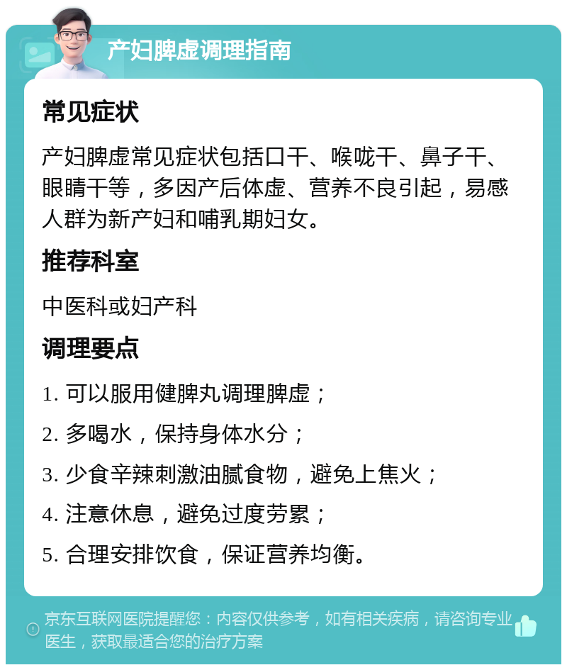 产妇脾虚调理指南 常见症状 产妇脾虚常见症状包括口干、喉咙干、鼻子干、眼睛干等，多因产后体虚、营养不良引起，易感人群为新产妇和哺乳期妇女。 推荐科室 中医科或妇产科 调理要点 1. 可以服用健脾丸调理脾虚； 2. 多喝水，保持身体水分； 3. 少食辛辣刺激油腻食物，避免上焦火； 4. 注意休息，避免过度劳累； 5. 合理安排饮食，保证营养均衡。