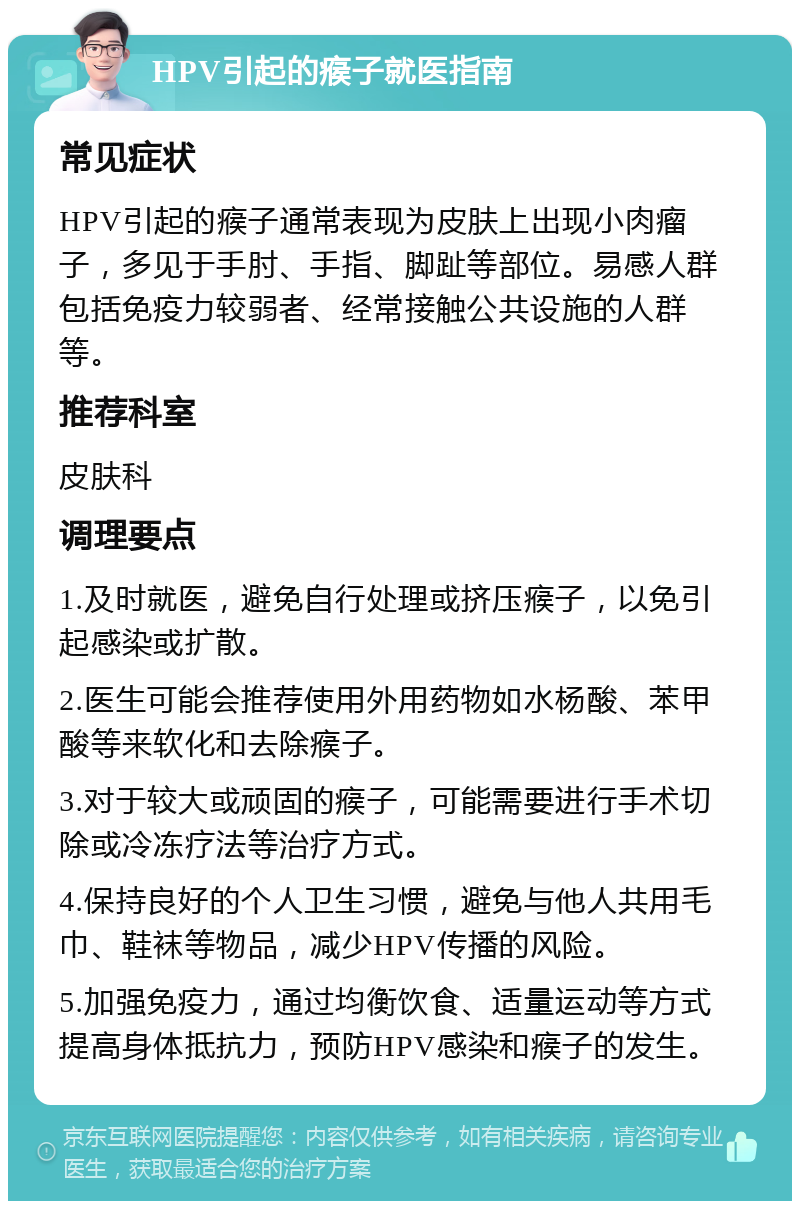 HPV引起的瘊子就医指南 常见症状 HPV引起的瘊子通常表现为皮肤上出现小肉瘤子，多见于手肘、手指、脚趾等部位。易感人群包括免疫力较弱者、经常接触公共设施的人群等。 推荐科室 皮肤科 调理要点 1.及时就医，避免自行处理或挤压瘊子，以免引起感染或扩散。 2.医生可能会推荐使用外用药物如水杨酸、苯甲酸等来软化和去除瘊子。 3.对于较大或顽固的瘊子，可能需要进行手术切除或冷冻疗法等治疗方式。 4.保持良好的个人卫生习惯，避免与他人共用毛巾、鞋袜等物品，减少HPV传播的风险。 5.加强免疫力，通过均衡饮食、适量运动等方式提高身体抵抗力，预防HPV感染和瘊子的发生。