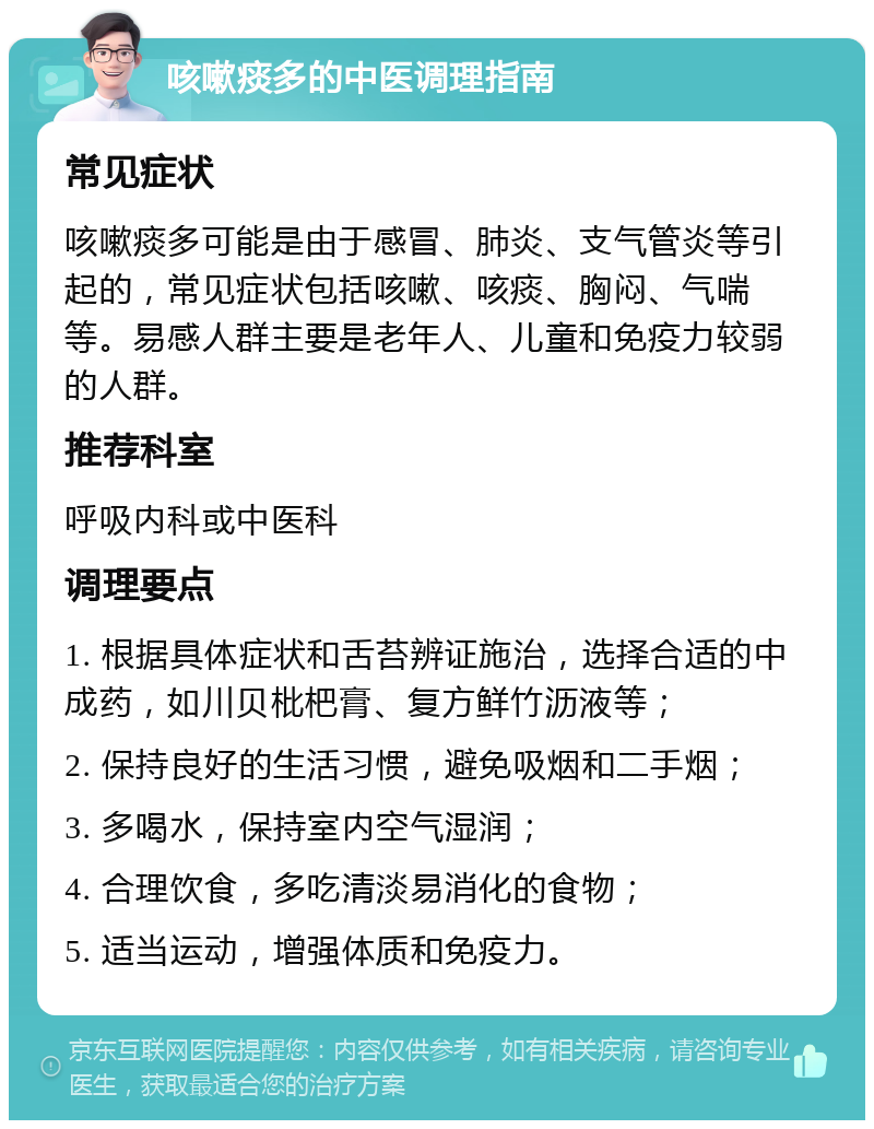 咳嗽痰多的中医调理指南 常见症状 咳嗽痰多可能是由于感冒、肺炎、支气管炎等引起的，常见症状包括咳嗽、咳痰、胸闷、气喘等。易感人群主要是老年人、儿童和免疫力较弱的人群。 推荐科室 呼吸内科或中医科 调理要点 1. 根据具体症状和舌苔辨证施治，选择合适的中成药，如川贝枇杷膏、复方鲜竹沥液等； 2. 保持良好的生活习惯，避免吸烟和二手烟； 3. 多喝水，保持室内空气湿润； 4. 合理饮食，多吃清淡易消化的食物； 5. 适当运动，增强体质和免疫力。