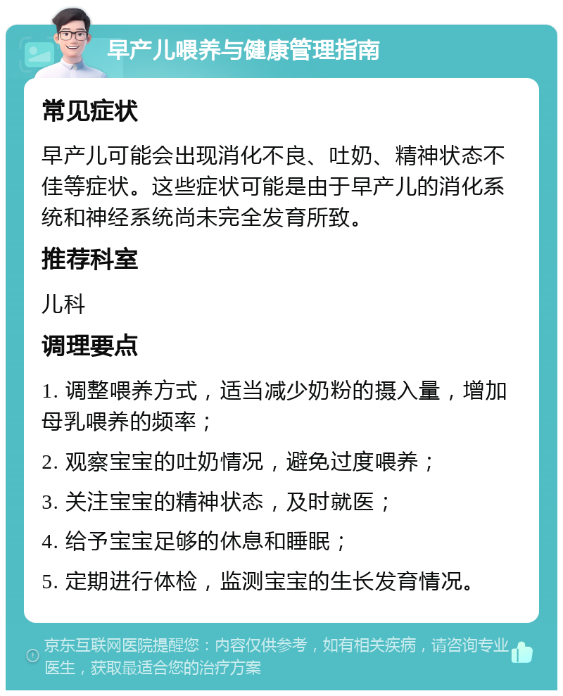 早产儿喂养与健康管理指南 常见症状 早产儿可能会出现消化不良、吐奶、精神状态不佳等症状。这些症状可能是由于早产儿的消化系统和神经系统尚未完全发育所致。 推荐科室 儿科 调理要点 1. 调整喂养方式，适当减少奶粉的摄入量，增加母乳喂养的频率； 2. 观察宝宝的吐奶情况，避免过度喂养； 3. 关注宝宝的精神状态，及时就医； 4. 给予宝宝足够的休息和睡眠； 5. 定期进行体检，监测宝宝的生长发育情况。